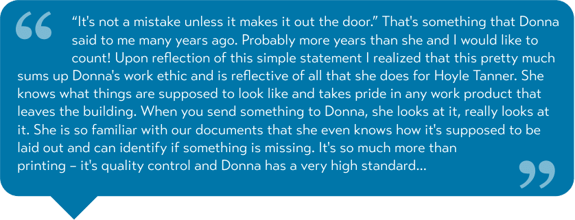 “It's not a mistake unless it makes it out the door.” That's something that Donna said to me many years ago. Probably more years than she and I would like to count! Upon reflection of this simple statement I realized that this pretty much sums up Donna's work ethic and is reflective of all that she does for Hoyle Tanner. She knows what things are supposed to look like and takes pride in any work product that leaves the building. When you send something to Donna, she looks at it, really looks at it. She is so familiar with our documents that she even knows how it's supposed to be laid out and can identify if something is missing. It's so much more than printing – it's quality control and Donna has a very high standard...