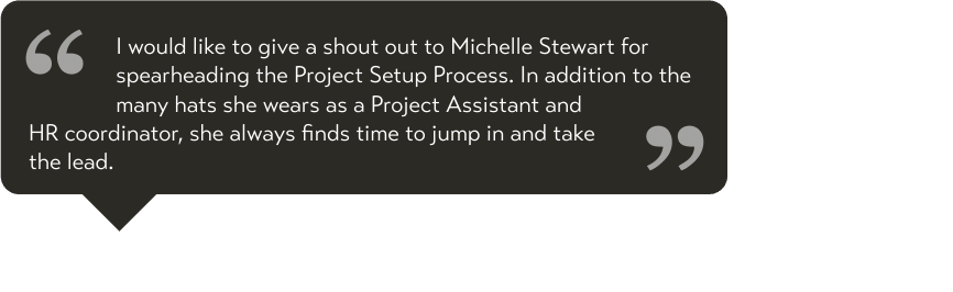 I would like to give a shout out to Michelle Stewart for spearheading the Project Setup Process. In addition to the many hats she wears as a Project Assistant and HR coordinator, she always finds time to jump in and take the lead.