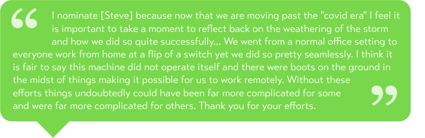 I nominate [Steve] because now that we are moving past the "covid era" I feel it is important to take a moment to reflect back on the weathering of the storm and how we did so quite successfully... We went from a normal office setting to everyone work from home at a flip of a switch yet we did so pretty seamlessly. I think it is fair to say this machine did not operate itself and there were boots on the ground in the midst of things making it possible for us to work remotely. Without these efforts things undoubtedly could have been far more complicated for some and were far more complicated for others. Thank you for your efforts.