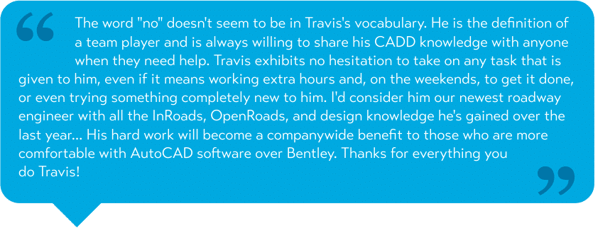 The word "no" doesn't seem to be in Travis's vocabulary. He is the definition of a team player and is always willing to share his CADD knowledge with anyone when they need help. Travis exhibits no hesitation to take on any task that is given to him, even if it means working extra hours and, on the weekends, to get it done, or even trying something completely new to him. I'd consider him our newest roadway engineer with all the InRoads, OpenRoads, and design knowledge he's gained over the last year... His hard work will become a companywide benefit to those who are more comfortable with AutoCAD software over Bentley. Thanks for everything you do Travis!