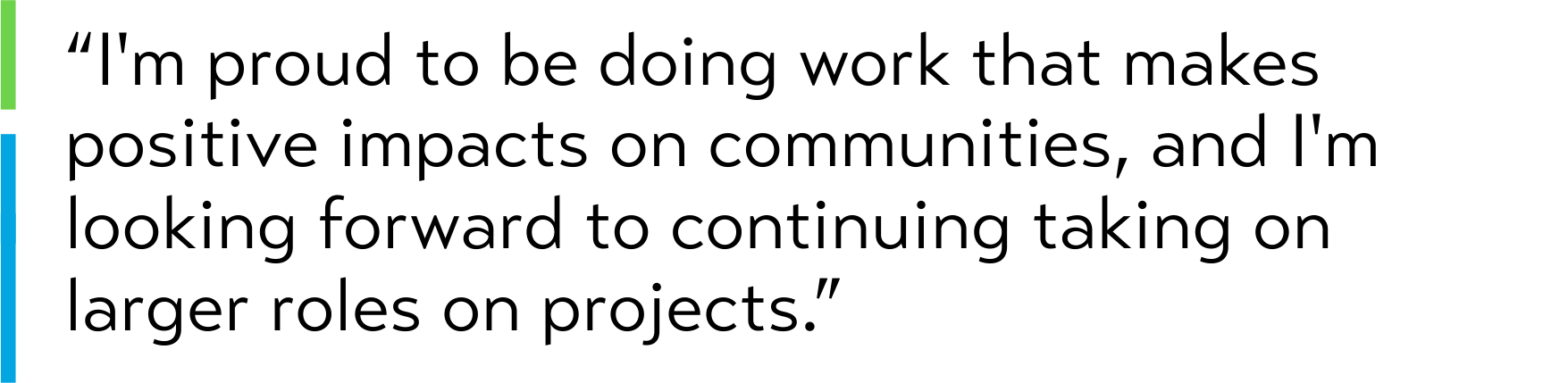 “I'm proud to be doing work that makes positive impacts on communities, and I'm looking forward to continuing taking on larger roles on projects.”