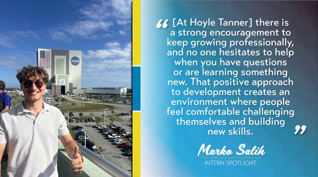 "[At Hoyle Tanner] there is a strong encouragement to keep growing professionally, and no one hesitates to help when you have questions or are learning something new. That positive approach to development creates an environment where people feel comfortable challenging themselves and building new skills." - Marko Salih